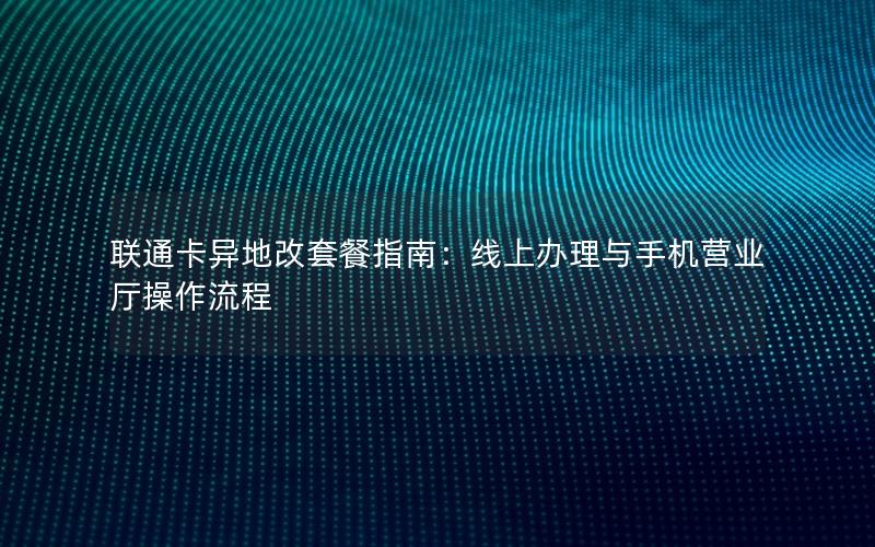 联通卡异地改套餐指南：线上办理与手机营业厅操作流程
