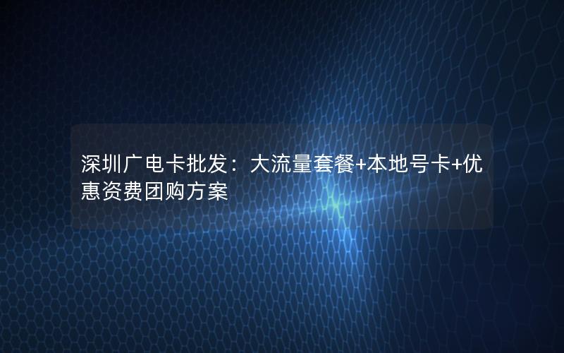深圳广电卡批发：大流量套餐+本地号卡+优惠资费团购方案