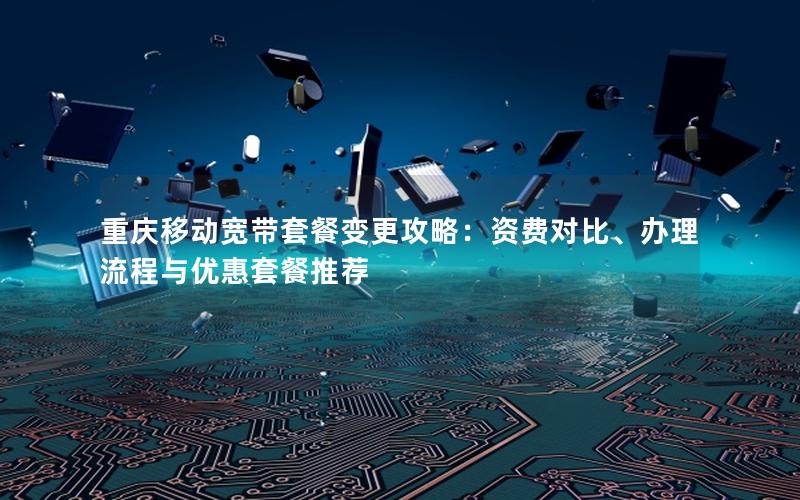 重庆移动宽带套餐变更攻略：资费对比、办理流程与优惠套餐推荐