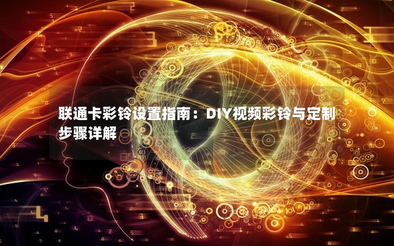 联通卡彩铃设置指南：DIY视频彩铃与定制步骤详解