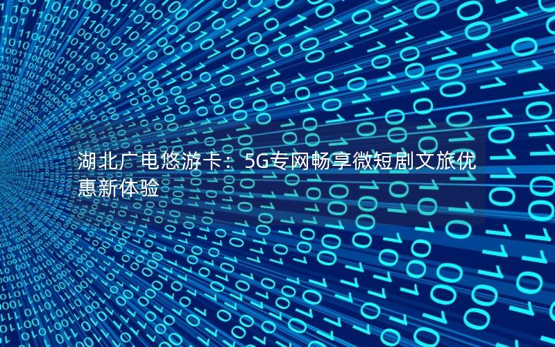 湖北广电悠游卡：5G专网畅享微短剧文旅优惠新体验