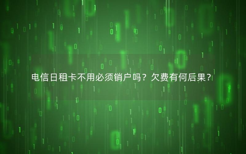 电信日租卡不用必须销户吗？欠费有何后果？