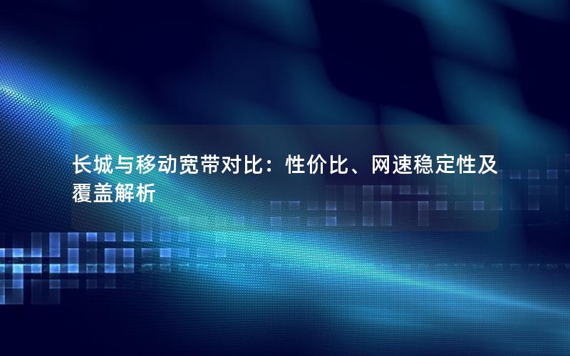 长城与移动宽带对比：性价比、网速稳定性及覆盖解析