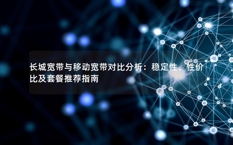 长城宽带与移动宽带对比分析：稳定性、性价比及套餐推荐指南