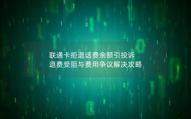 联通卡拒退话费余额引投诉 退费受阻与费用争议解决攻略