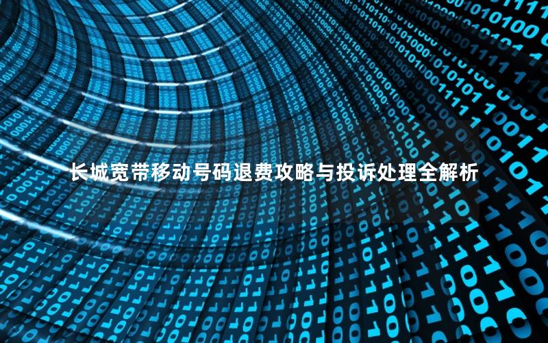 长城宽带移动号码退费攻略与投诉处理全解析