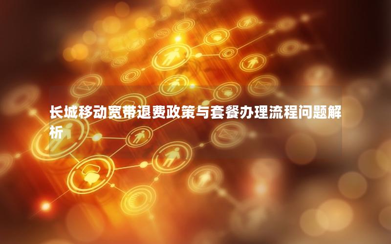 长城移动宽带退费政策与套餐办理流程问题解析