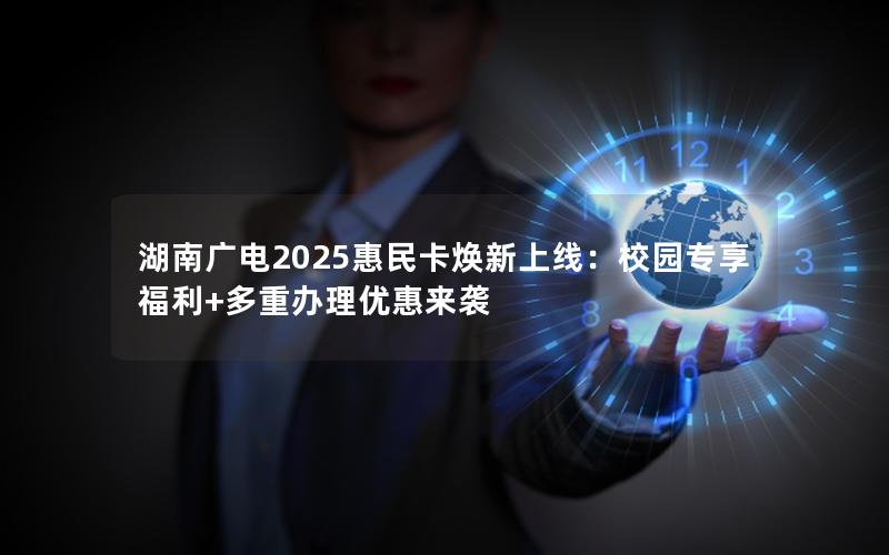 湖南广电2025惠民卡焕新上线：校园专享福利+多重办理优惠来袭