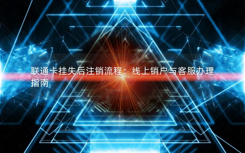 联通卡挂失后注销流程：线上销户与客服办理指南