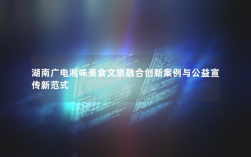 湖南广电湘味美食文旅融合创新案例与公益宣传新范式