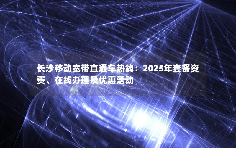 长沙移动宽带直通车热线：2025年套餐资费、在线办理及优惠活动