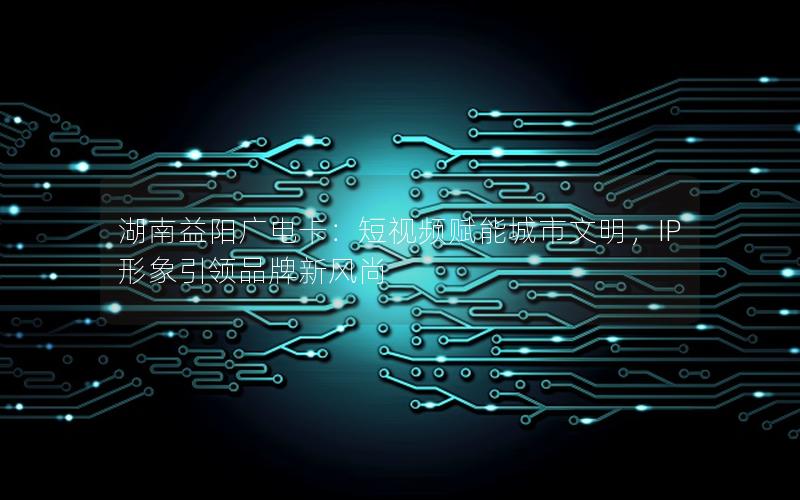 湖南益阳广电卡：短视频赋能城市文明，IP形象引领品牌新风尚