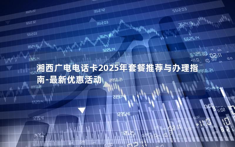 湘西广电电话卡2025年套餐推荐与办理指南-最新优惠活动