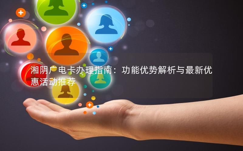 湘阴广电卡办理指南：功能优势解析与最新优惠活动推荐