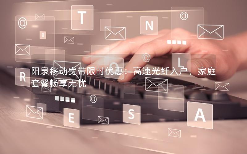 阳泉移动宽带限时优惠：高速光纤入户，家庭套餐畅享无忧