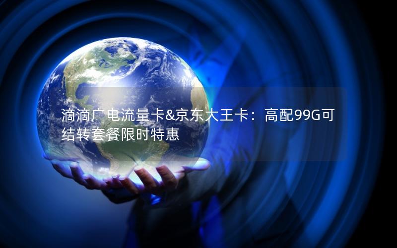 滴滴广电流量卡&京东大王卡：高配99G可结转套餐限时特惠