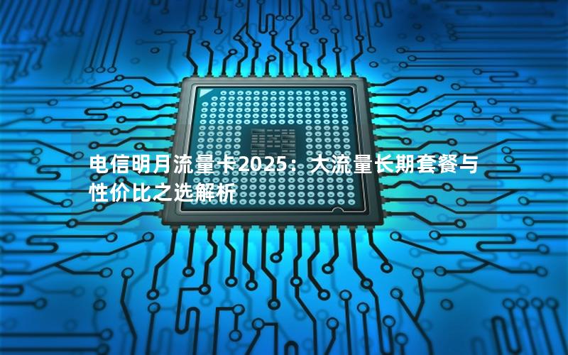 电信明月流量卡2025：大流量长期套餐与性价比之选解析