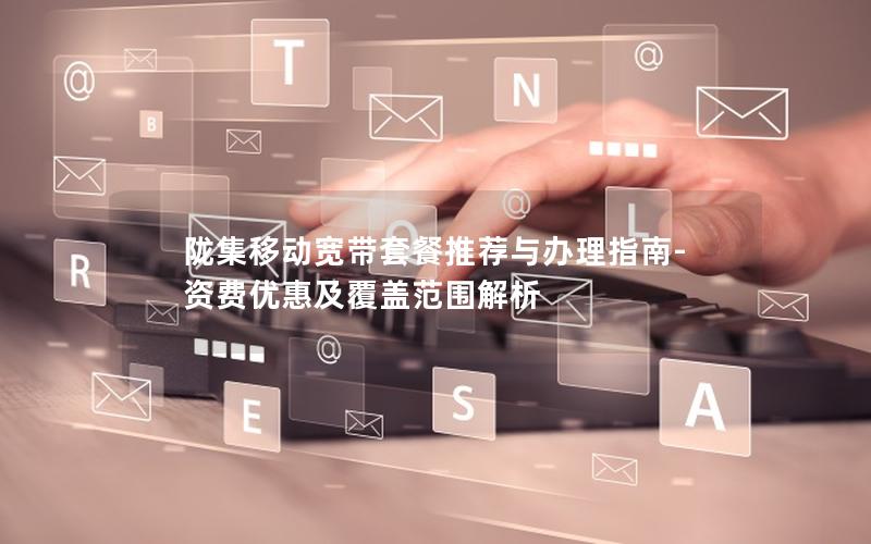 陇集移动宽带套餐推荐与办理指南-资费优惠及覆盖范围解析