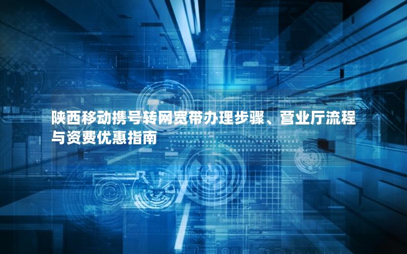 陕西移动携号转网宽带办理步骤、营业厅流程与资费优惠指南