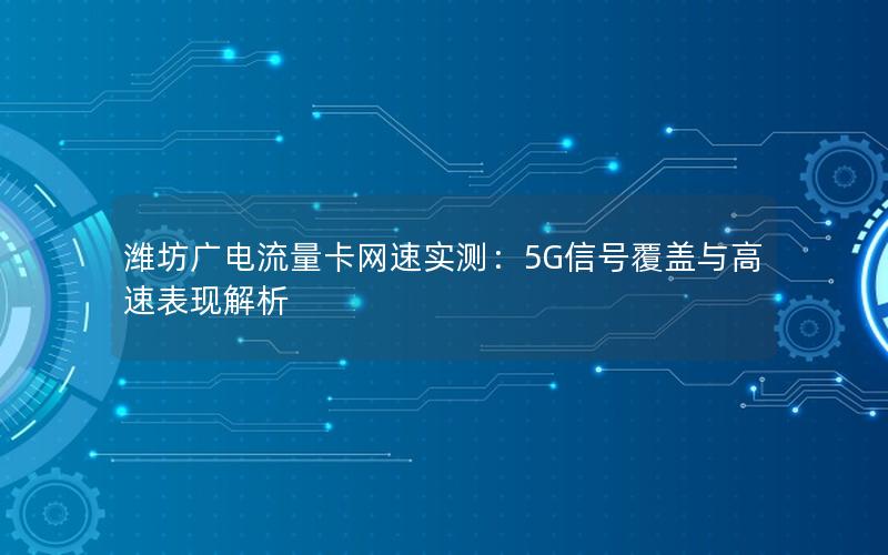 潍坊广电流量卡网速实测：5G信号覆盖与高速表现解析