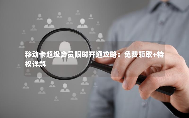 移动卡超级会员限时开通攻略：免费领取+特权详解