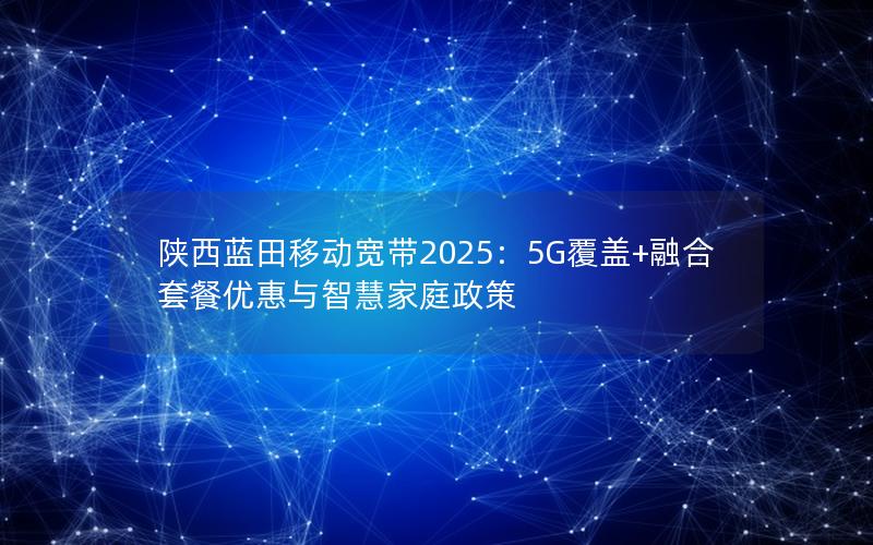 陕西蓝田移动宽带2025：5G覆盖+融合套餐优惠与智慧家庭政策