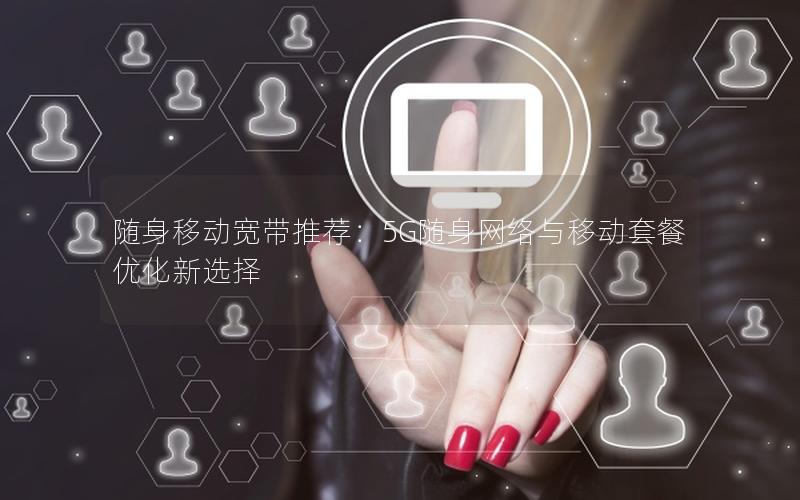 随身移动宽带推荐：5G随身网络与移动套餐优化新选择