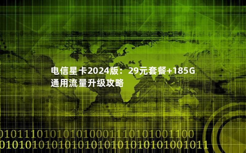 电信星卡2024版：29元套餐+185G通用流量升级攻略