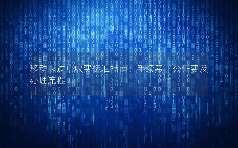 移动卡过户收费标准指南：手续费、公证费及办理流程