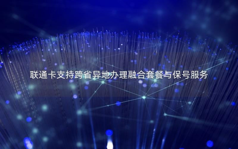 联通卡支持跨省异地办理融合套餐与保号服务