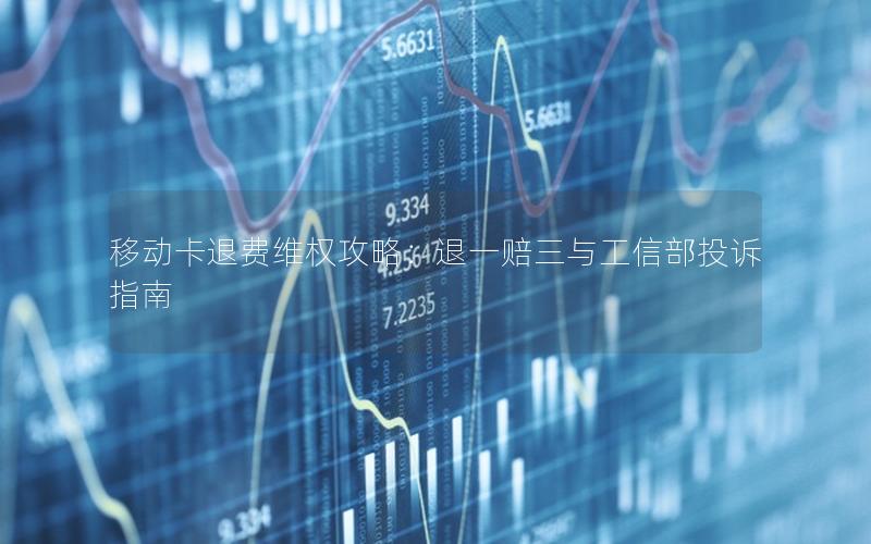 移动卡退费维权攻略：退一赔三与工信部投诉指南