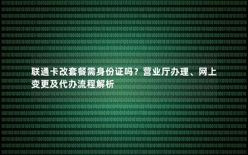 联通卡改套餐需身份证吗？营业厅办理、网上变更及代办流程解析