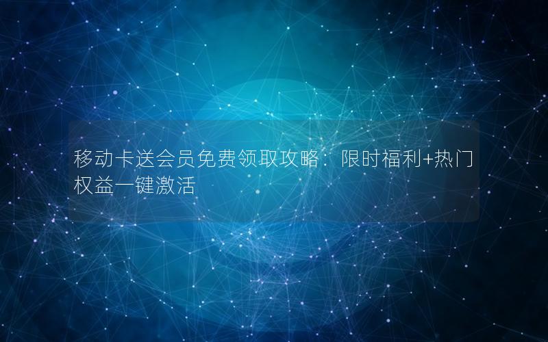 移动卡送会员免费领取攻略：限时福利+热门权益一键激活