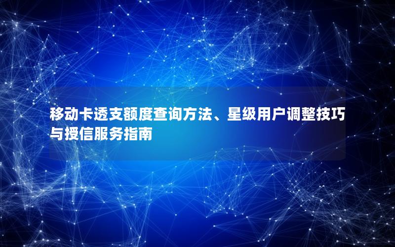 移动卡透支额度查询方法、星级用户调整技巧与授信服务指南