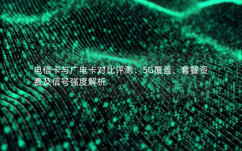 电信卡与广电卡对比评测：5G覆盖、套餐资费及信号强度解析