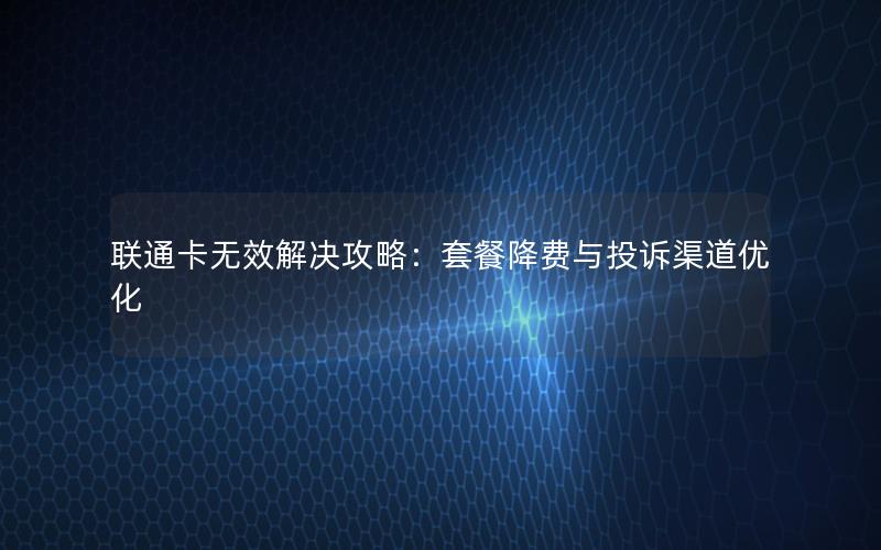 联通卡无效解决攻略：套餐降费与投诉渠道优化