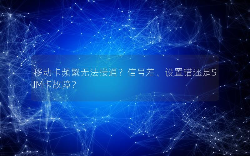 移动卡频繁无法接通？信号差、设置错还是SIM卡故障？