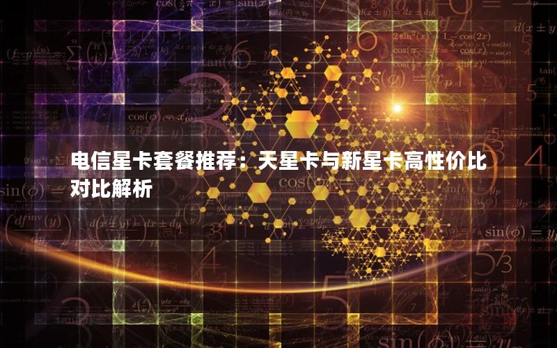 电信星卡套餐推荐：天星卡与新星卡高性价比对比解析