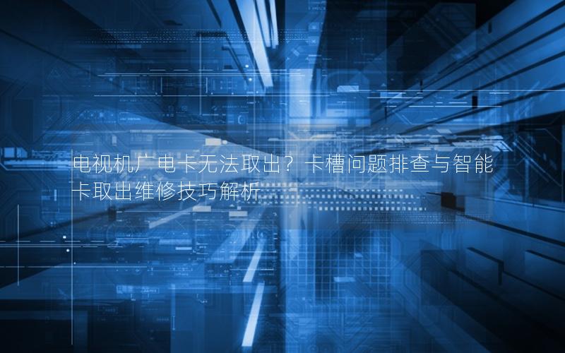 电视机广电卡无法取出？卡槽问题排查与智能卡取出维修技巧解析