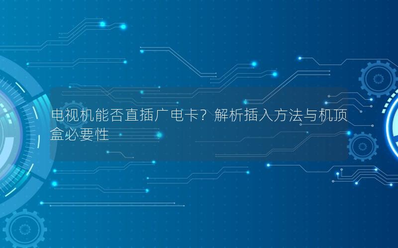 电视机能否直插广电卡？解析插入方法与机顶盒必要性