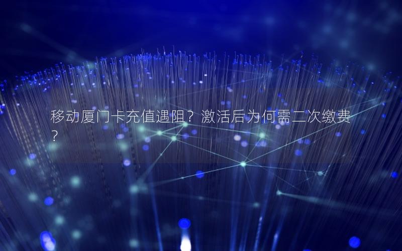 移动厦门卡充值遇阻？激活后为何需二次缴费？