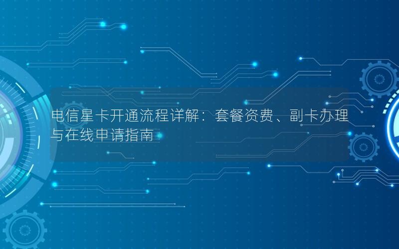 电信星卡开通流程详解：套餐资费、副卡办理与在线申请指南