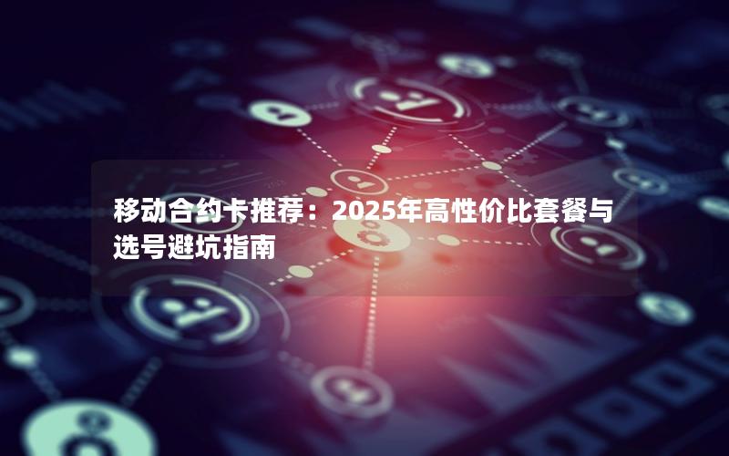 移动合约卡推荐：2025年高性价比套餐与选号避坑指南