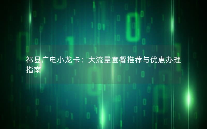 祁县广电小龙卡：大流量套餐推荐与优惠办理指南