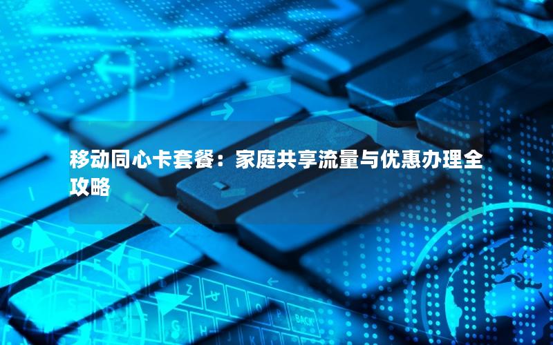 移动同心卡套餐：家庭共享流量与优惠办理全攻略