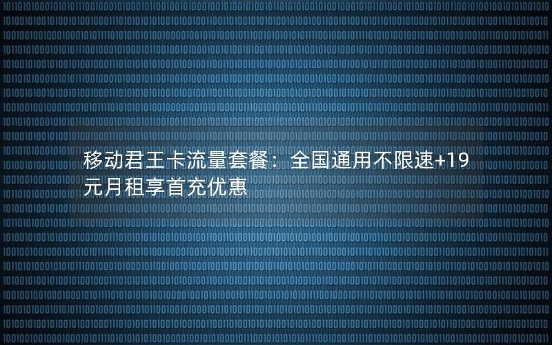移动君王卡流量套餐：全国通用不限速+19元月租享首充优惠