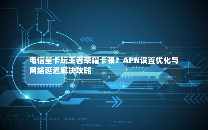 电信星卡玩王者荣耀卡顿？APN设置优化与网络延迟解决攻略
