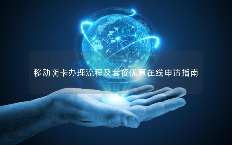 移动嗨卡办理流程及套餐优惠在线申请指南