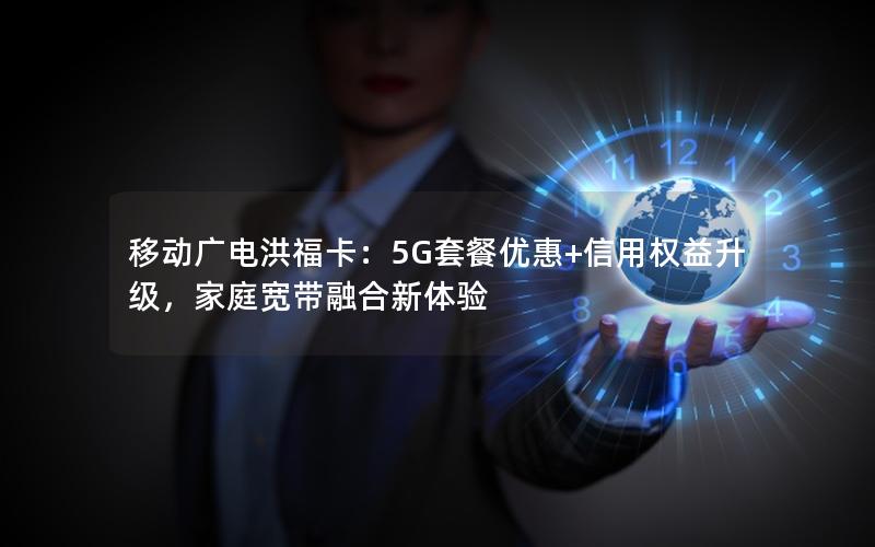 移动广电洪福卡：5G套餐优惠+信用权益升级，家庭宽带融合新体验
