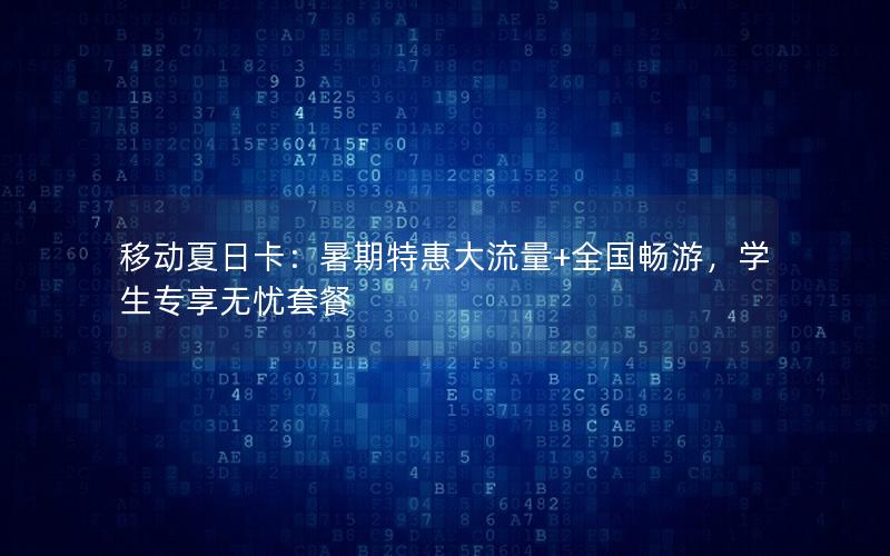 移动夏日卡：暑期特惠大流量+全国畅游，学生专享无忧套餐